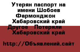 Утерян паспорт на имени Шобоев Фармонджон  - Хабаровский край Другое » Потеряли   . Хабаровский край